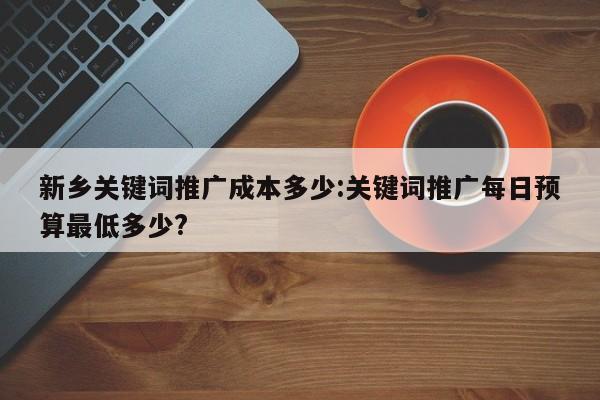 新乡关键词推广成本多少:关键词推广每日预算最低多少?