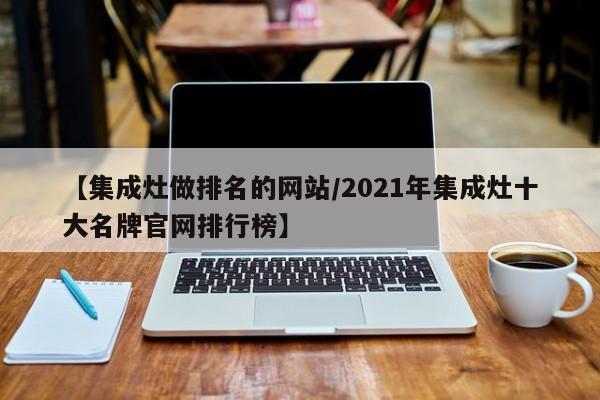 【集成灶做排名的网站/2021年集成灶十大名牌官网排行榜】
