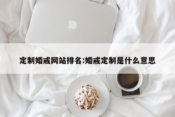 定制婚戒网站排名:婚戒定制是什么意思