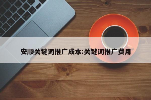 安顺关键词推广成本:关键词推广费用