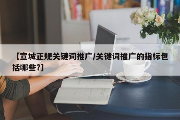 【宣城正规关键词推广/关键词推广的指标包括哪些?】